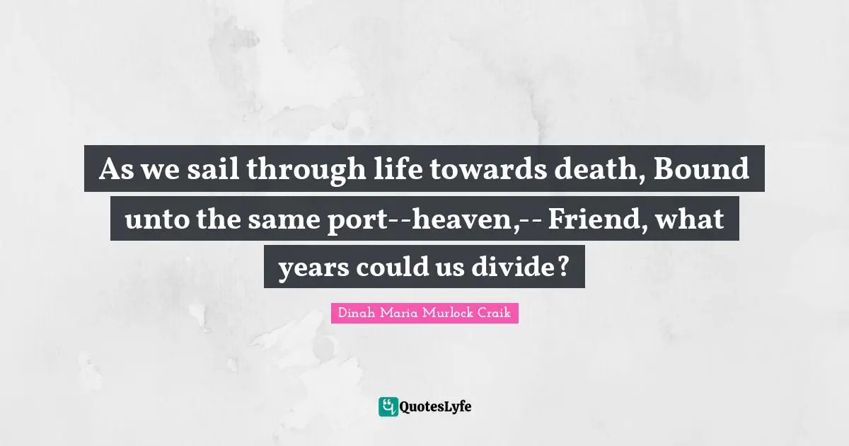 As we sail through life towards death, Bound unto the same port--heaven,-- Friend, what years could us divide?
