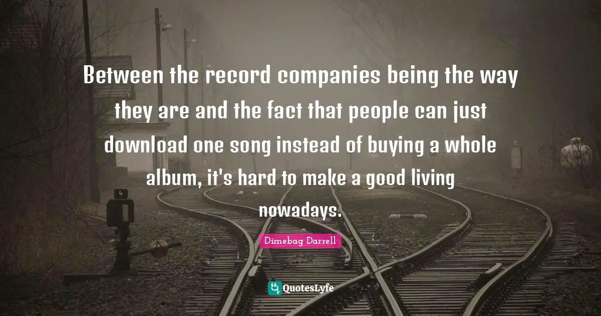 Companies Quotes: "Between the record companies being the way they are and the fact that people can just download one song instead of buying a whole album, it's hard to make a good living nowadays."