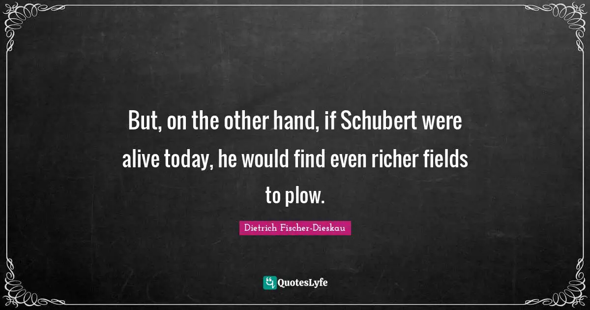 But, on the other hand, if Schubert were alive today, he would find even richer fields to plow.