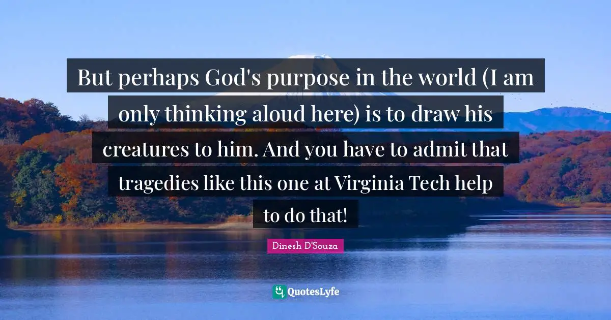 Dinesh D'Souza Quotes: "But perhaps God's purpose in the world (I am only thinking aloud here) is to draw his creatures to him. And you have to admit that tragedies like this one at Virginia Tech help to do that!"