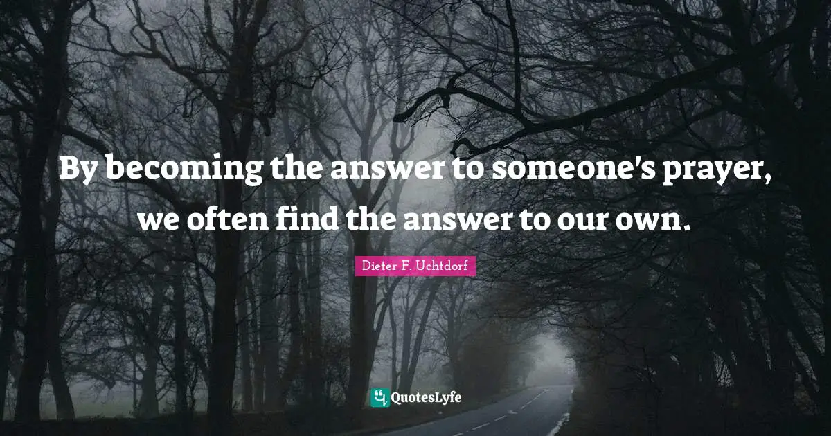 By becoming the answer to someone's prayer, we often find the answer to our own.