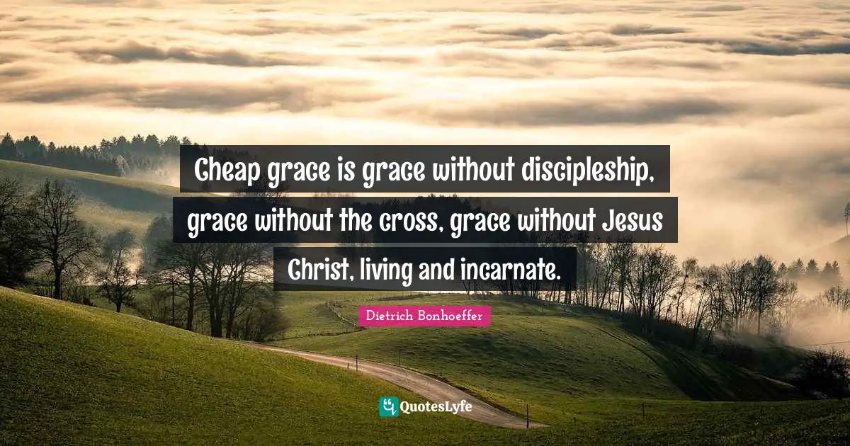 Cheap grace is grace without discipleship, grace without the cross, grace without Jesus Christ, living and incarnate.