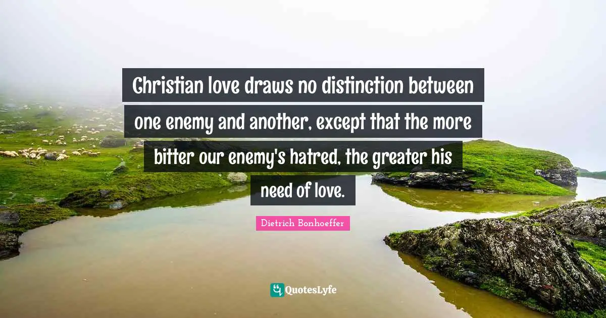 Christian love draws no distinction between one enemy and another, except that the more bitter our enemy's hatred, the greater his need of love.