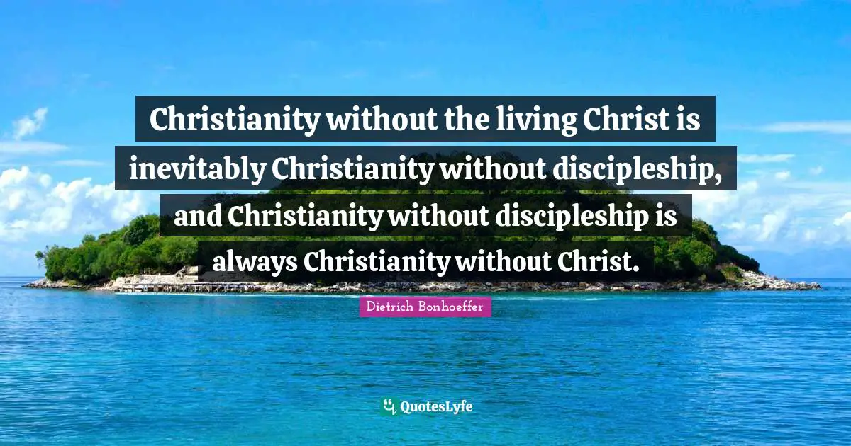 Christianity without the living Christ is inevitably Christianity without discipleship, and Christianity without discipleship is always Christianity without Christ.