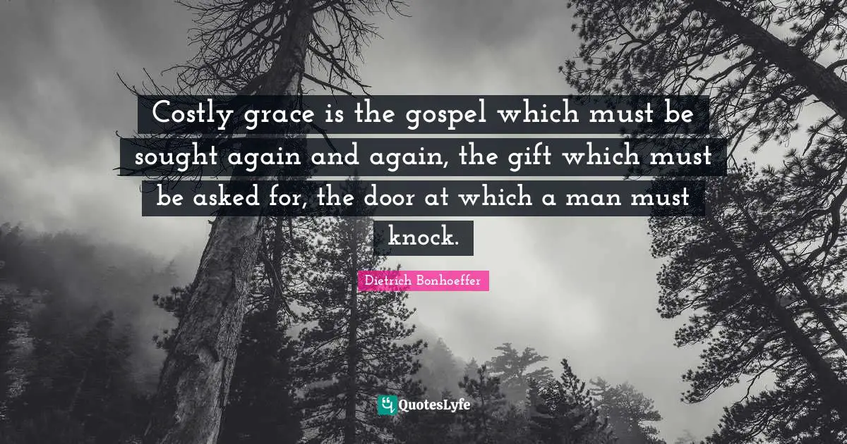 Costly grace is the gospel which must be sought again and again, the gift which must be asked for, the door at which a man must knock.