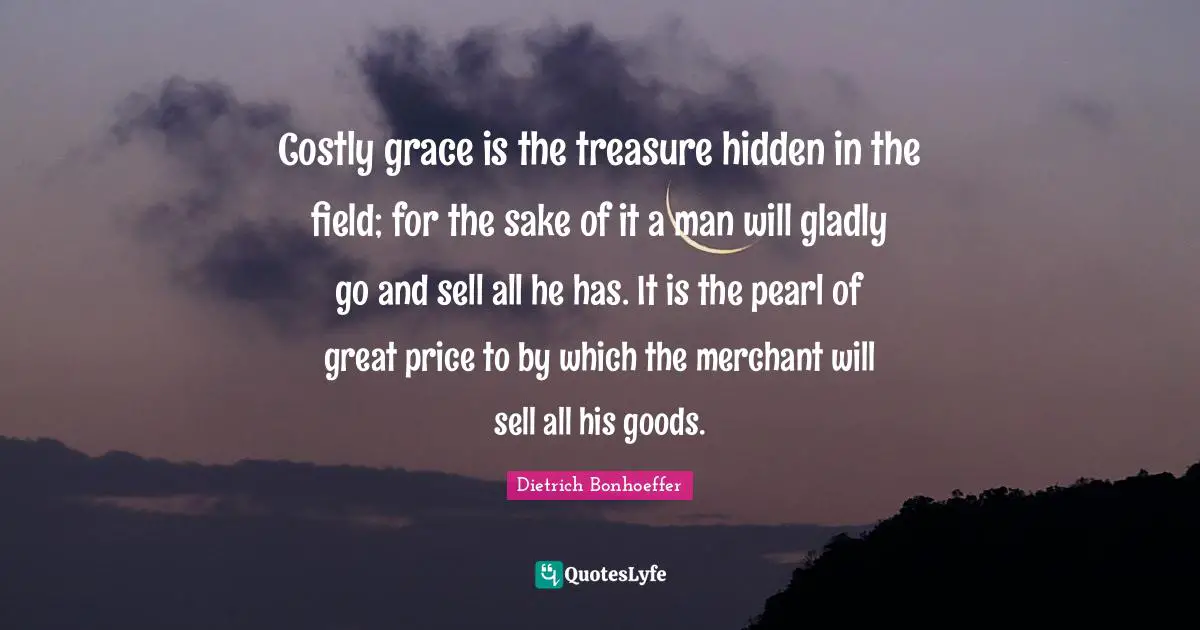 Costly grace is the treasure hidden in the field; for the sake of it a man will gladly go and sell all he has. It is the pearl of great price to by which the merchant will sell all his goods.