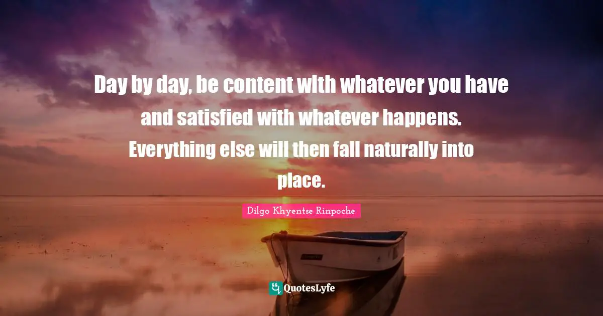 Day by day, be content with whatever you have and satisfied with whatever happens. Everything else will then fall naturally into place.