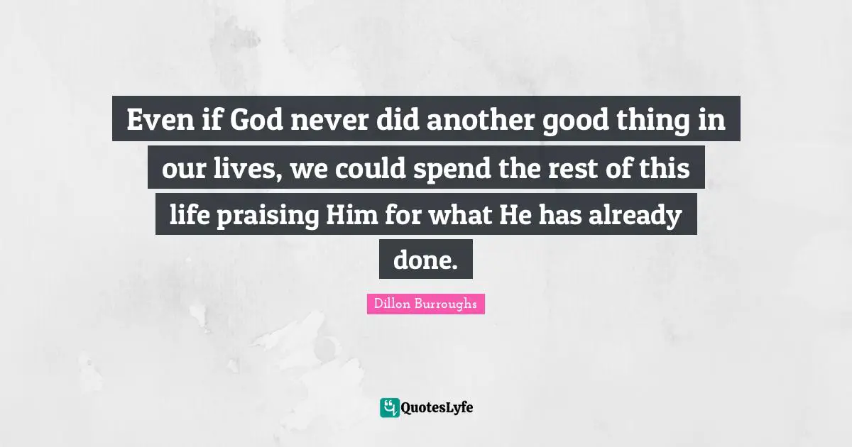 Dillon Burroughs Quotes: "Even if God never did another good thing in our lives, we could spend the rest of this life praising Him for what He has already done."