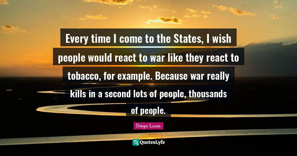 Every time I come to the States, I wish people would react to war like they react to tobacco, for example. Because war really kills in a second lots of people, thousands of people.
