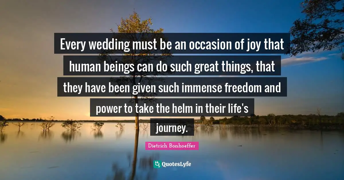 Every wedding must be an occasion of joy that human beings can do such great things, that they have been given such immense freedom and power to take the helm in their life's journey.
