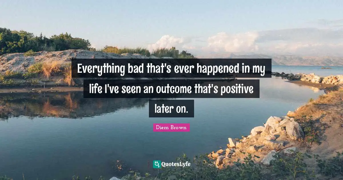 Everything bad that's ever happened in my life I've seen an outcome that's positive later on.