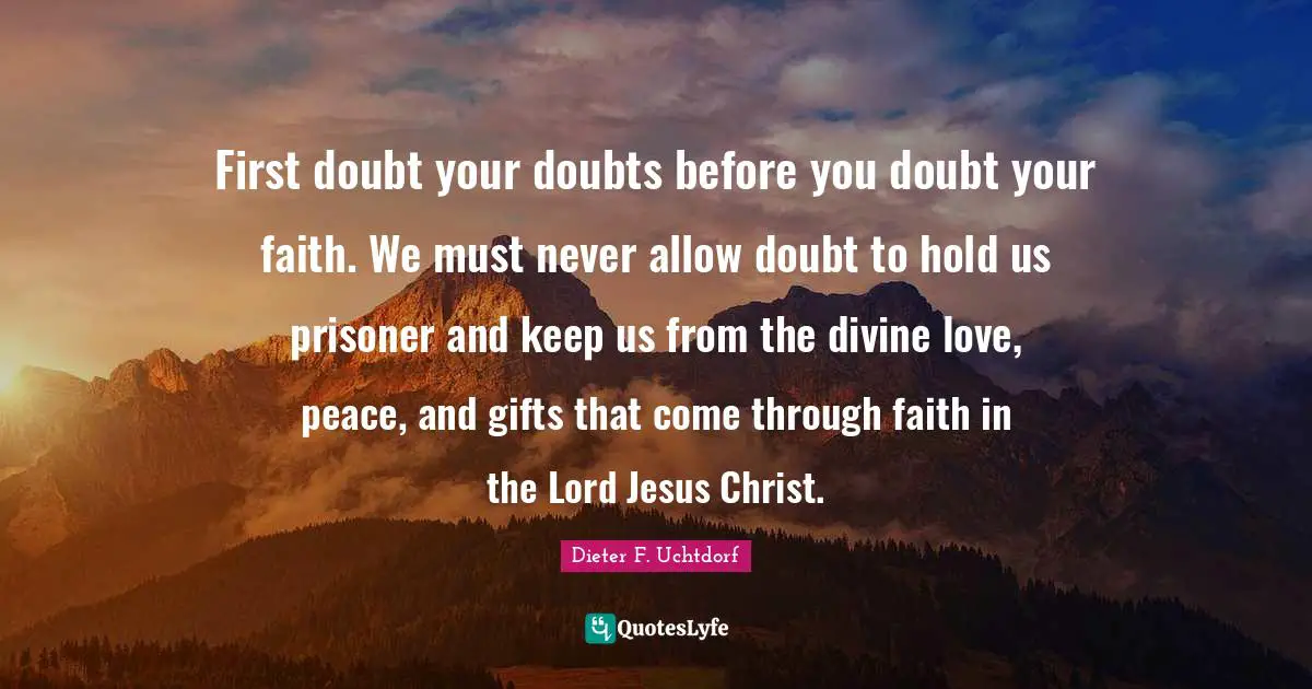 First doubt your doubts before you doubt your faith. We must never allow doubt to hold us prisoner and keep us from the divine love, peace, and gifts that come through faith in the Lord Jesus Christ.