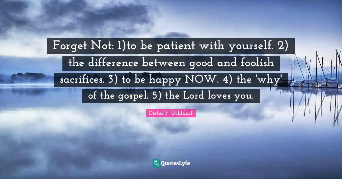 Forget Not: 1)to be patient with yourself. 2) the difference between good and foolish sacrifices. 3) to be happy NOW. 4) the 'why' of the gospel. 5) the Lord loves you.