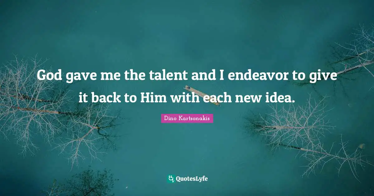 God gave me the talent and I endeavor to give it back to Him with each new idea.