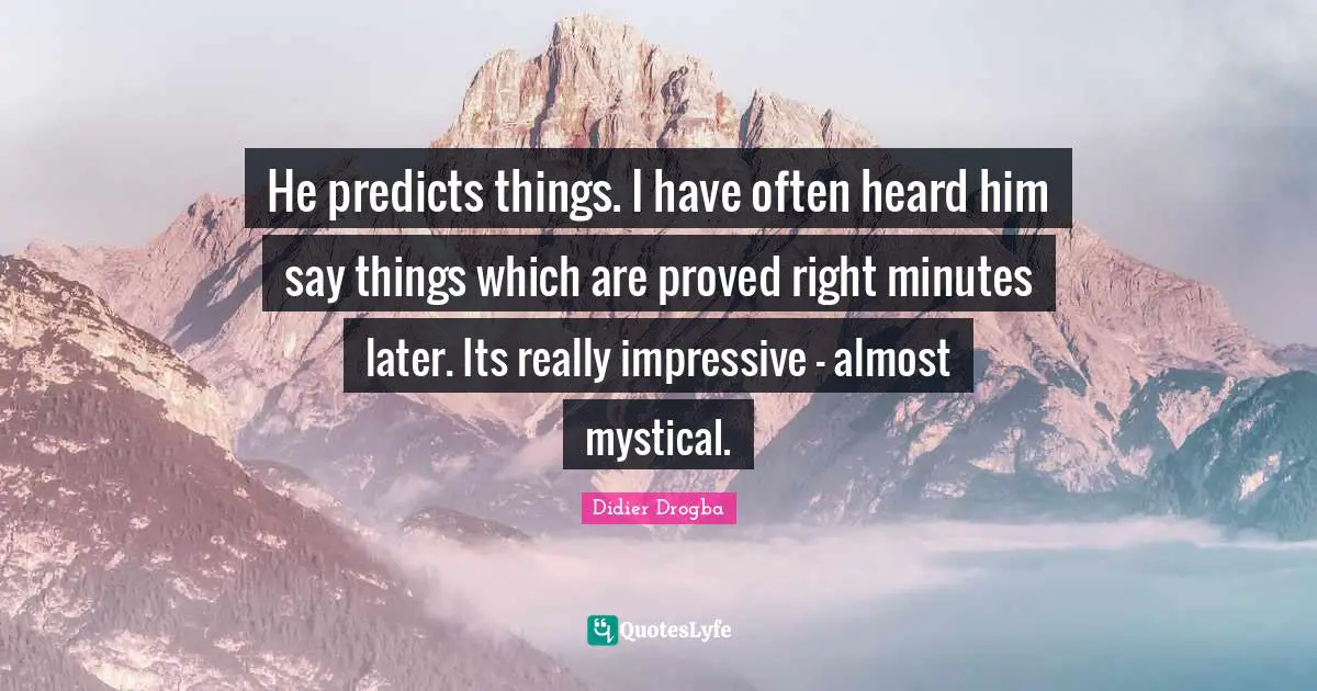 He predicts things. I have often heard him say things which are proved right minutes later. Its really impressive - almost mystical.