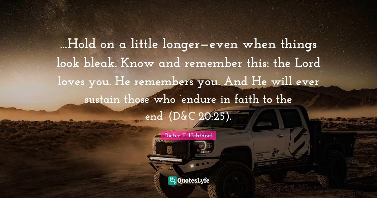 …Hold on a little longer—even when things look bleak. Know and remember this: the Lord loves you. He remembers you. And He will ever sustain those who ‘endure in faith to the end’ (D&C 20:25).