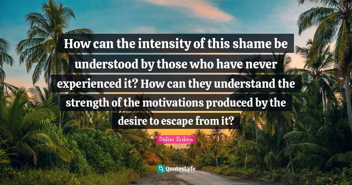 How can the intensity of this shame be understood by those who have never experienced it? How can they understand the strength of the motivations produced by the desire to escape from it?
