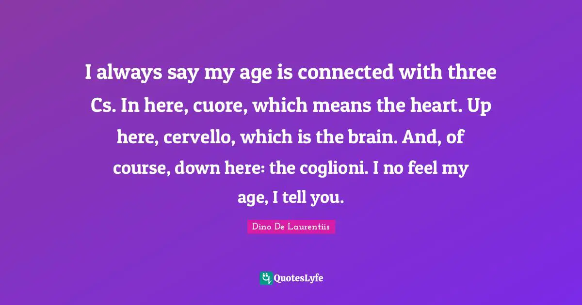 Dino De Laurentiis Quotes: "I always say my age is connected with three Cs. In here, cuore, which means the heart. Up here, cervello, which is the brain. And, of course, down here: the coglioni. I no feel my age, I tell you."