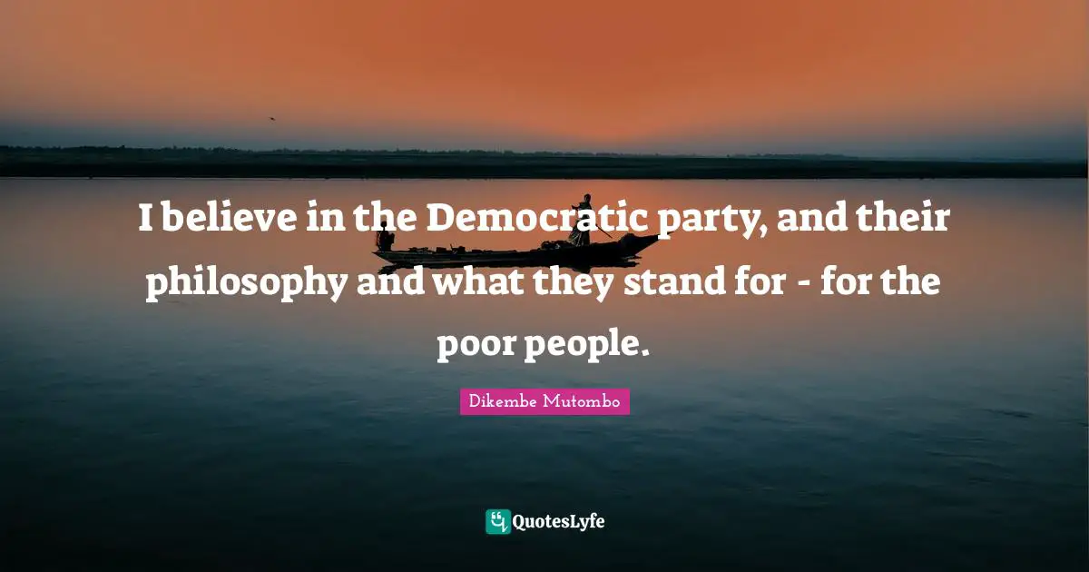 I believe in the Democratic party, and their philosophy and what they stand for - for the poor people.