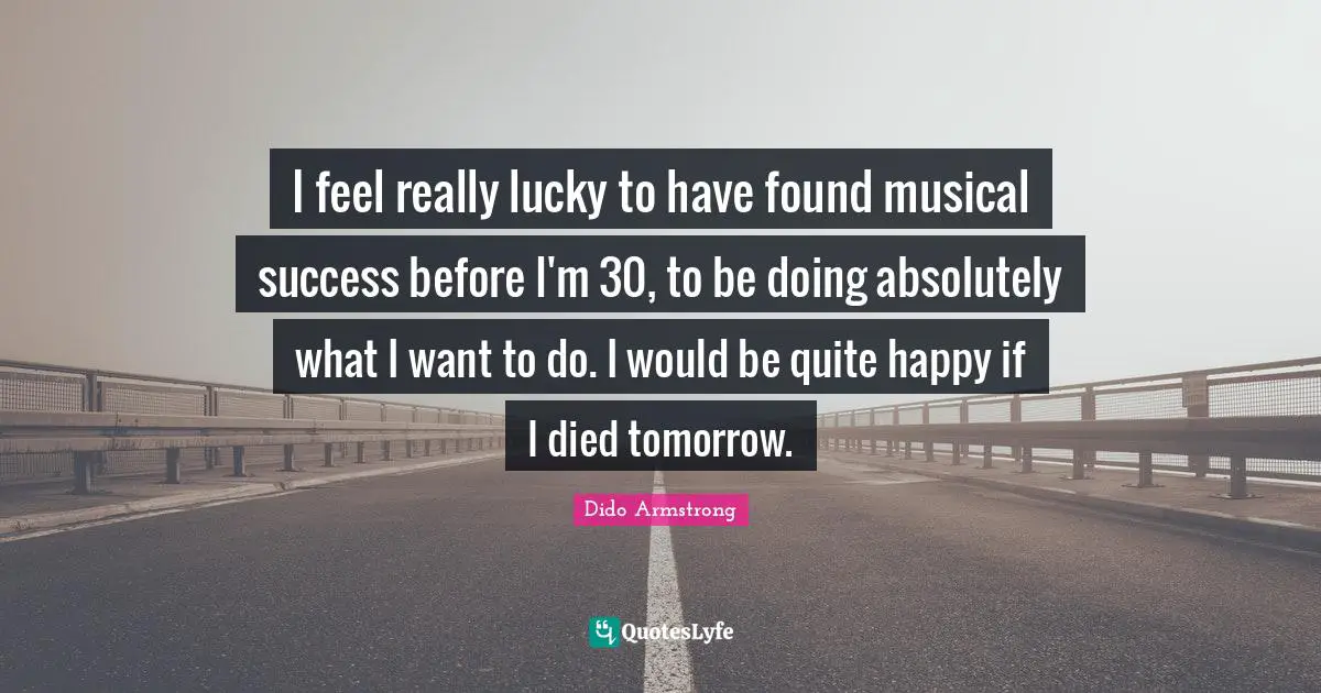 I feel really lucky to have found musical success before I'm 30, to be doing absolutely what I want to do. I would be quite happy if I died tomorrow.