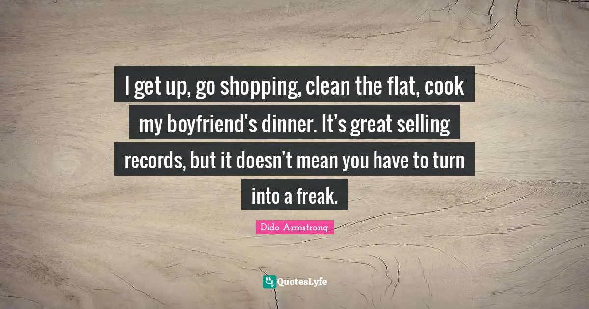 I get up, go shopping, clean the flat, cook my boyfriend's dinner. It's great selling records, but it doesn't mean you have to turn into a freak.