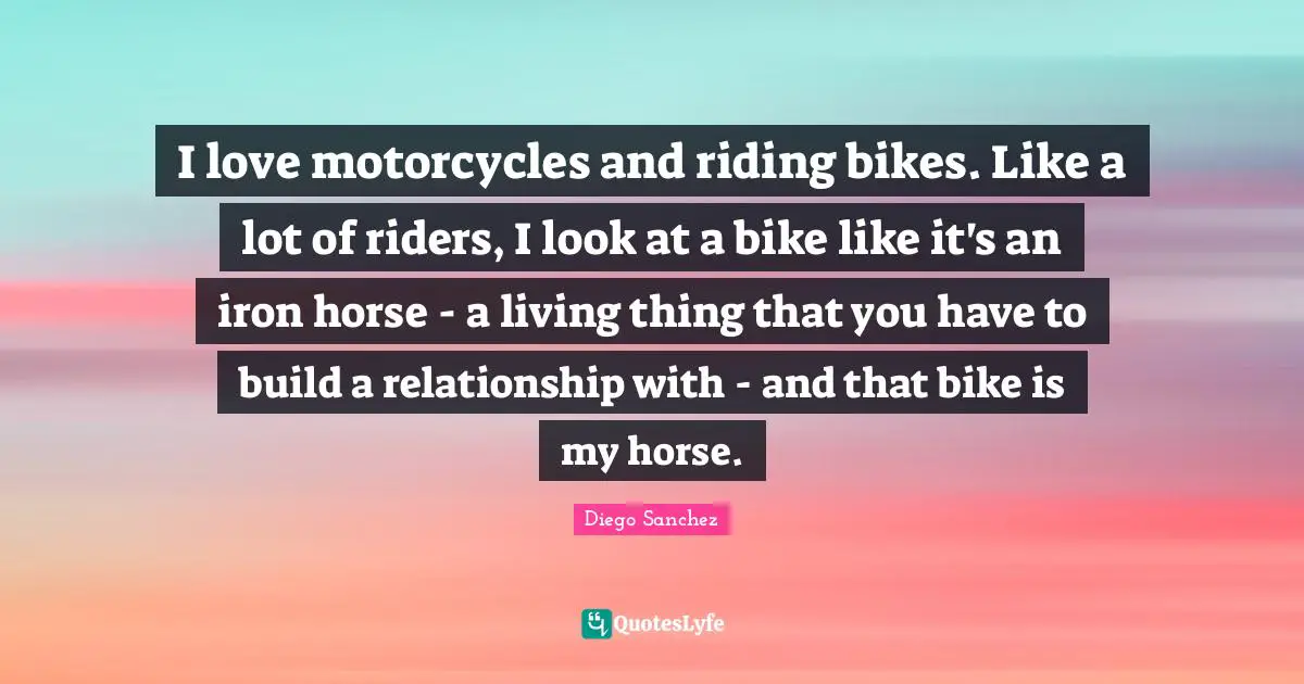 Diego Sanchez Quotes: "I love motorcycles and riding bikes. Like a lot of riders, I look at a bike like it's an iron horse - a living thing that you have to build a relationship with - and that bike is my horse."
