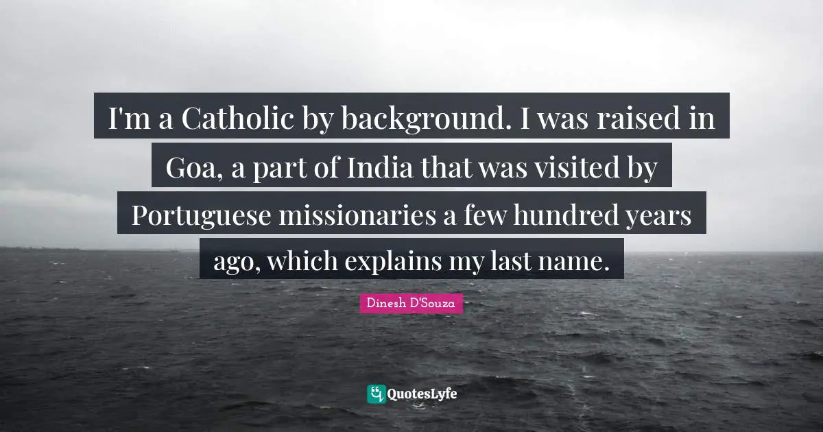 Dinesh D'Souza Quotes: "I'm a Catholic by background. I was raised in Goa, a part of India that was visited by Portuguese missionaries a few hundred years ago, which explains my last name."
