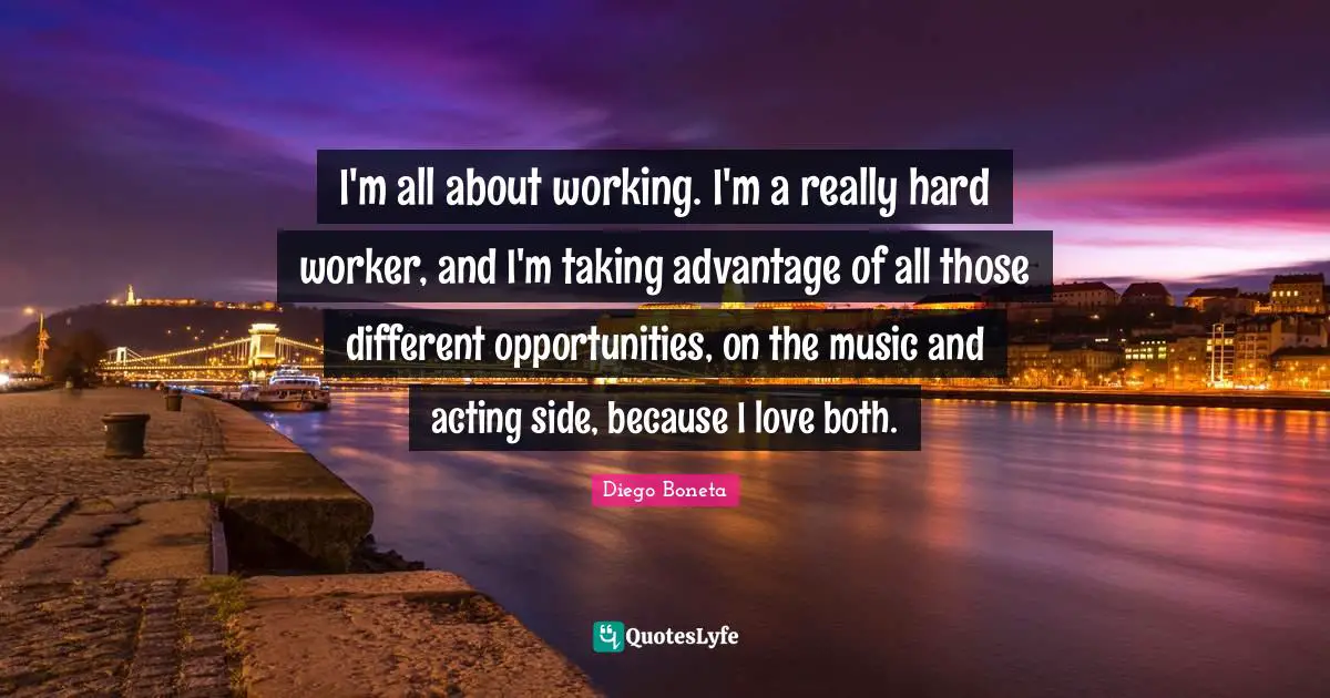I'm all about working. I'm a really hard worker, and I'm taking advantage of all those different opportunities, on the music and acting side, because I love both.