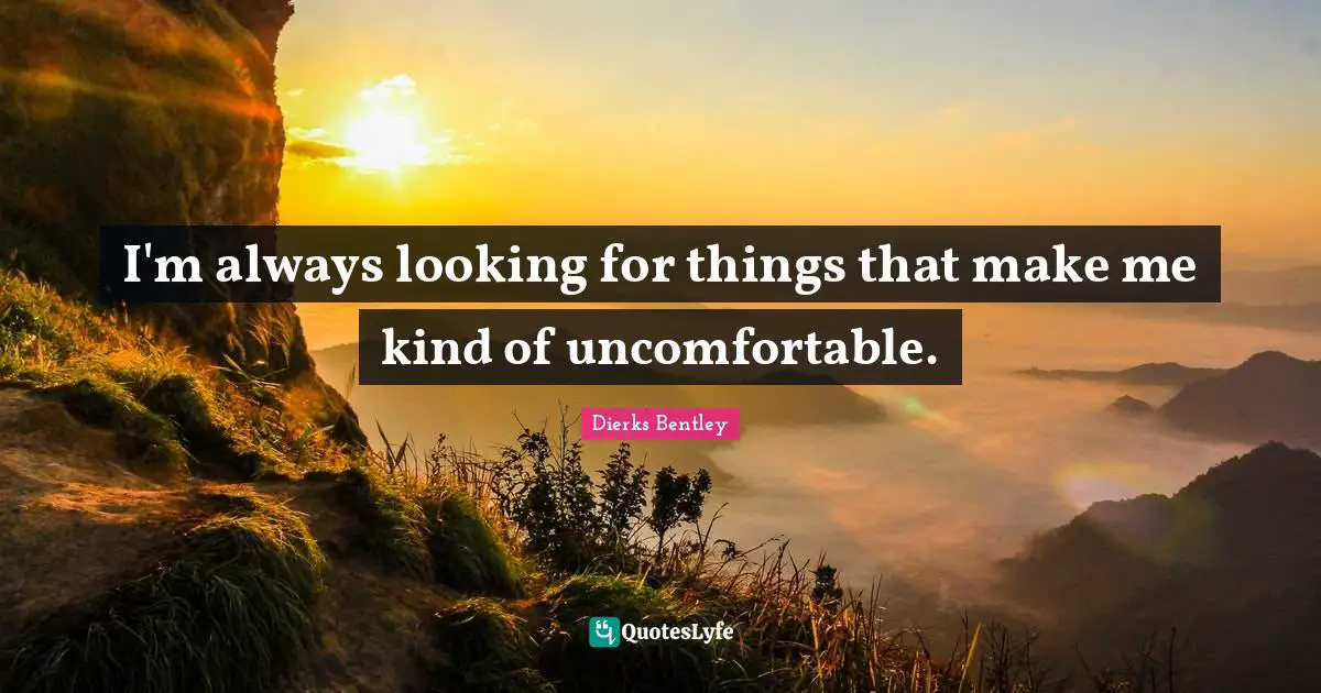 I'm always looking for things that make me kind of uncomfortable.