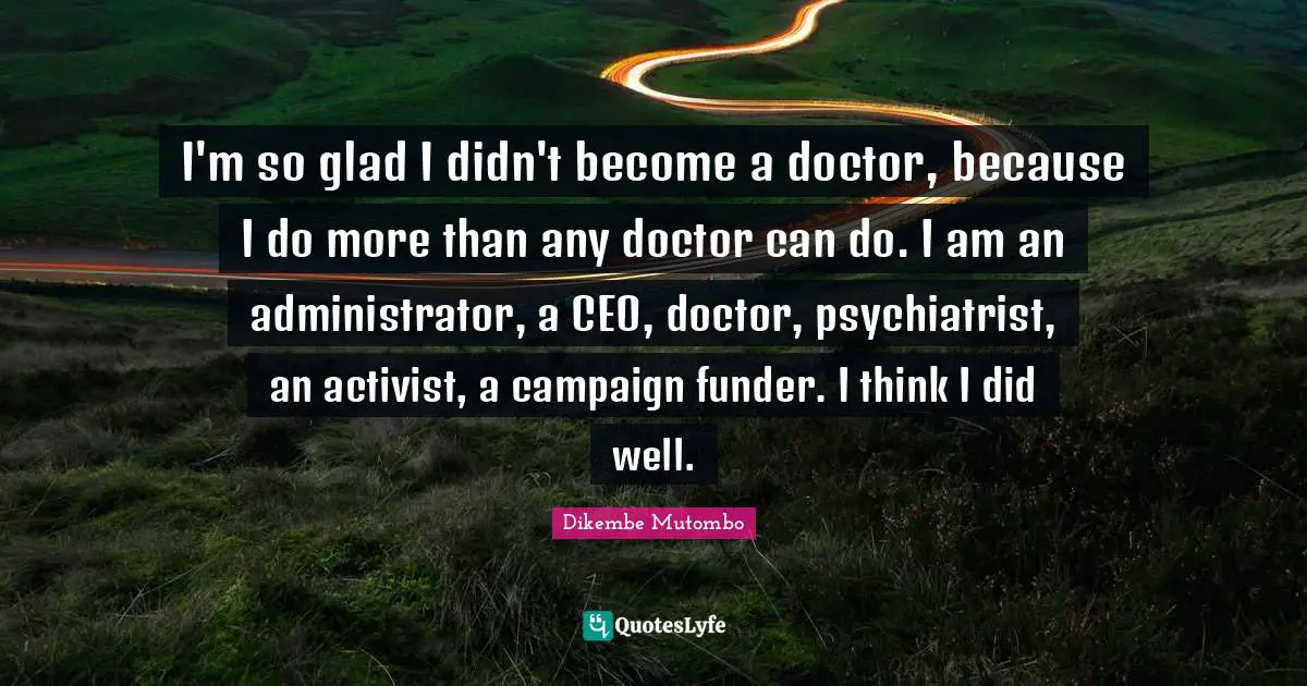 I'm so glad I didn't become a doctor, because I do more than any doctor can do. I am an administrator, a CEO, doctor, psychiatrist, an activist, a campaign funder. I think I did well.