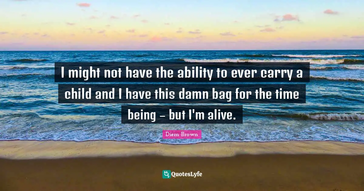 I might not have the ability to ever carry a child and I have this damn bag for the time being – but I'm alive.