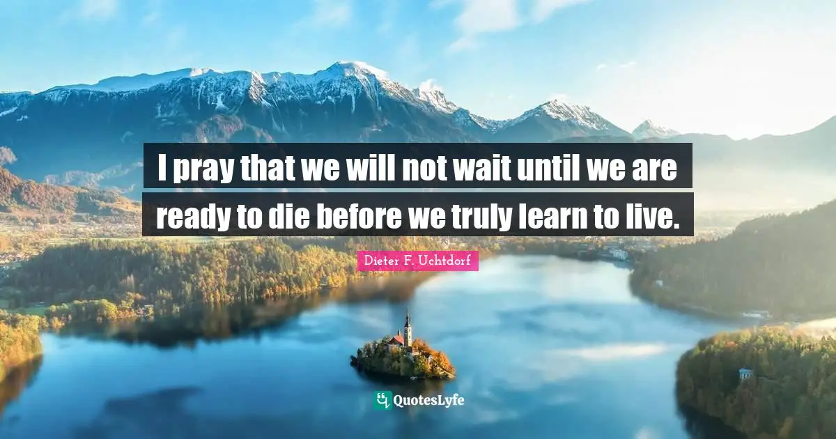 I pray that we will not wait until we are ready to die before we truly learn to live.