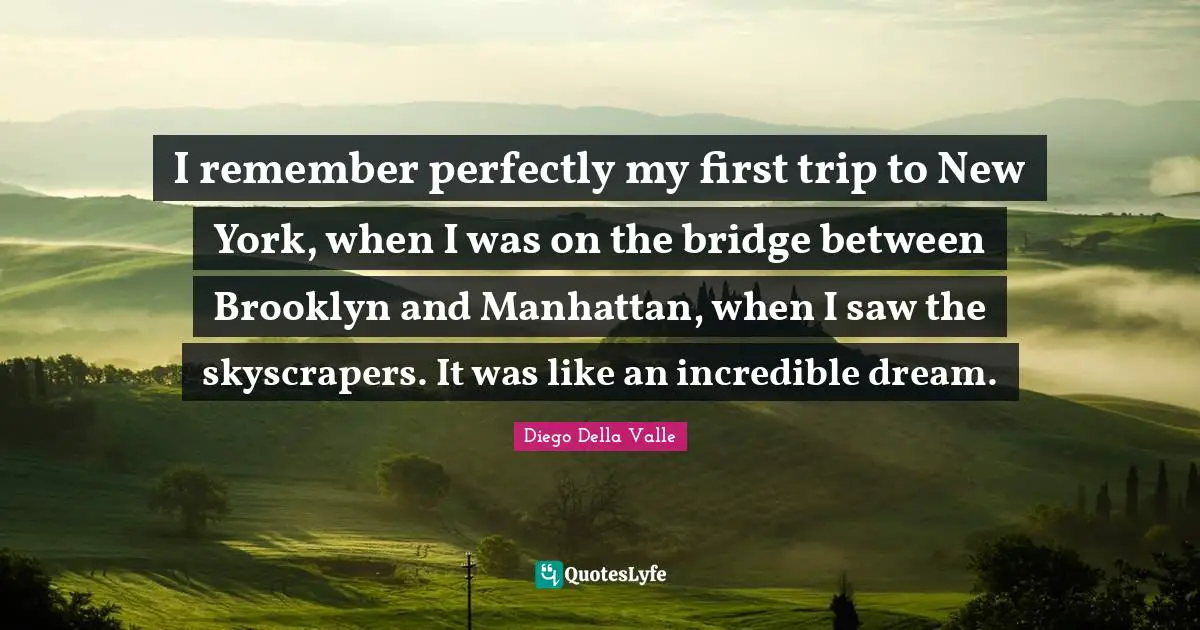 I remember perfectly my first trip to New York, when I was on the bridge between Brooklyn and Manhattan, when I saw the skyscrapers. It was like an incredible dream.