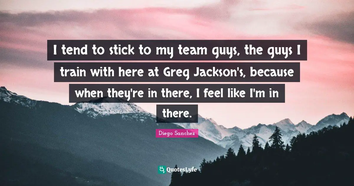 Diego Sanchez Quotes: "I tend to stick to my team guys, the guys I train with here at Greg Jackson's, because when they're in there, I feel like I'm in there."