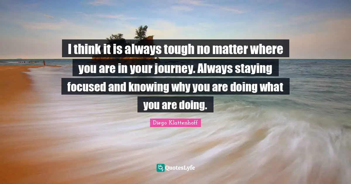 I think it is always tough no matter where you are in your journey. Always staying focused and knowing why you are doing what you are doing.