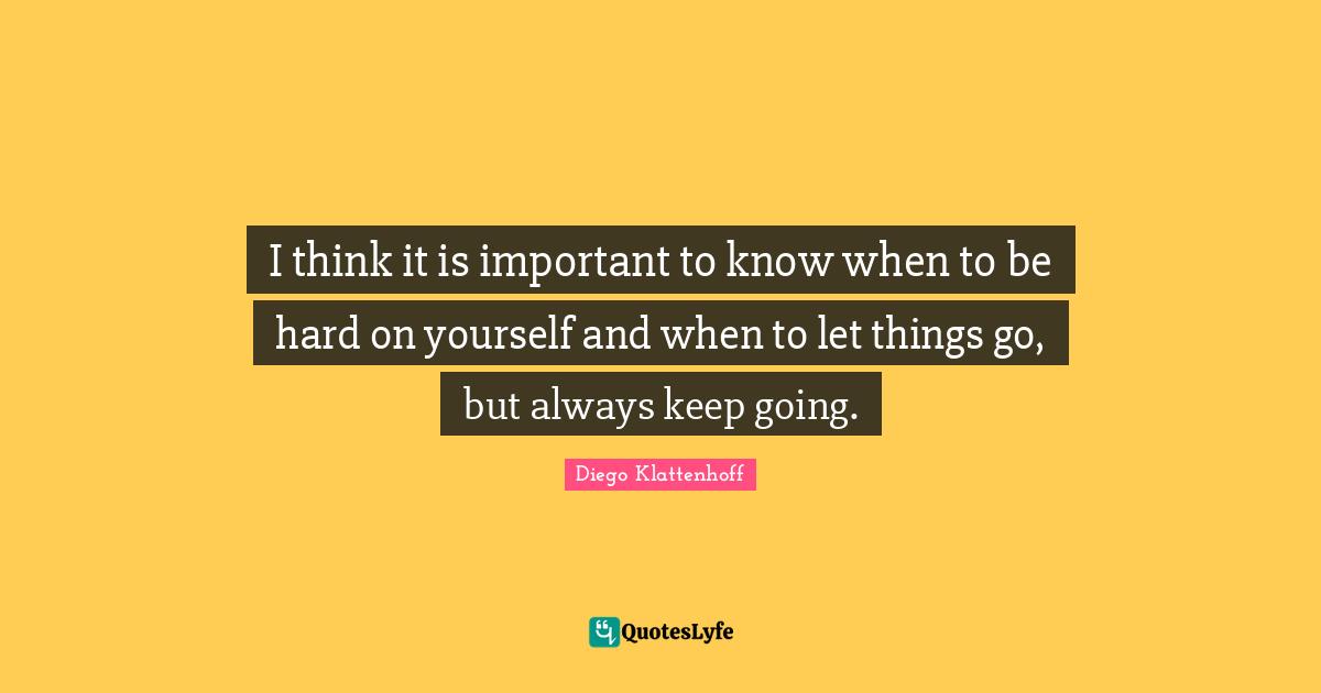 I think it is important to know when to be hard on yourself and when to let things go, but always keep going.