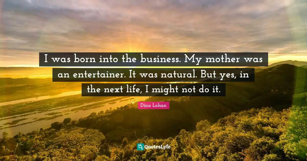 I was born into the business. My mother was an entertainer. It was natural. But yes, in the next life, I might not do it.