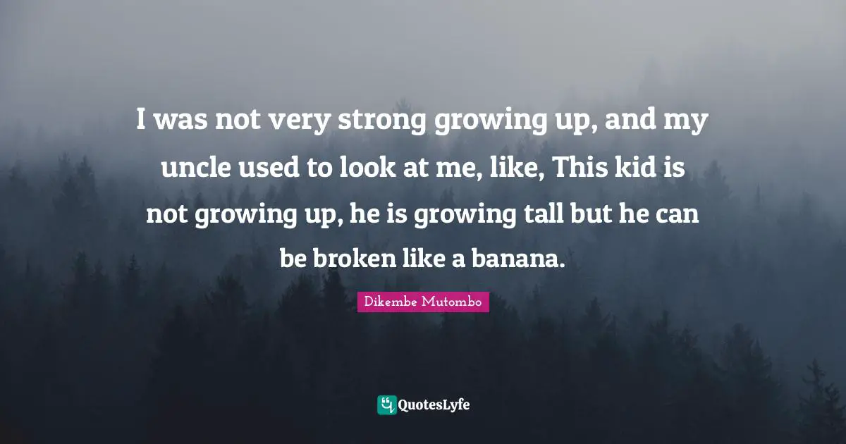 I was not very strong growing up, and my uncle used to look at me, like, This kid is not growing up, he is growing tall but he can be broken like a banana.