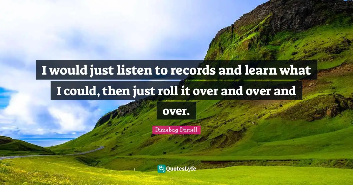 I would just listen to records and learn what I could, then just roll it over and over and over.