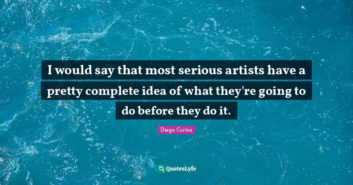 I would say that most serious artists have a pretty complete idea of what they're going to do before they do it.