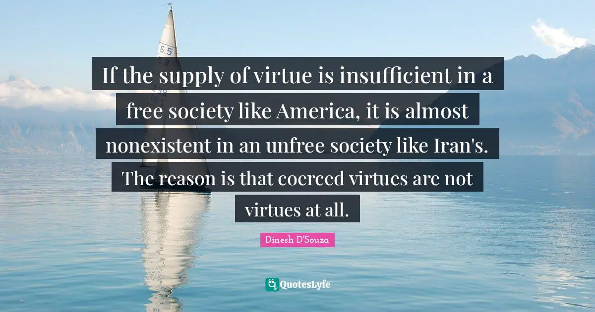 Dinesh D'Souza Quotes: "If the supply of virtue is insufficient in a free society like America, it is almost nonexistent in an unfree society like Iran's. The reason is that coerced virtues are not virtues at all."