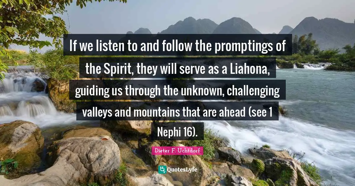 If we listen to and follow the promptings of the Spirit, they will serve as a Liahona, guiding us through the unknown, challenging valleys and mountains that are ahead (see 1 Nephi 16).