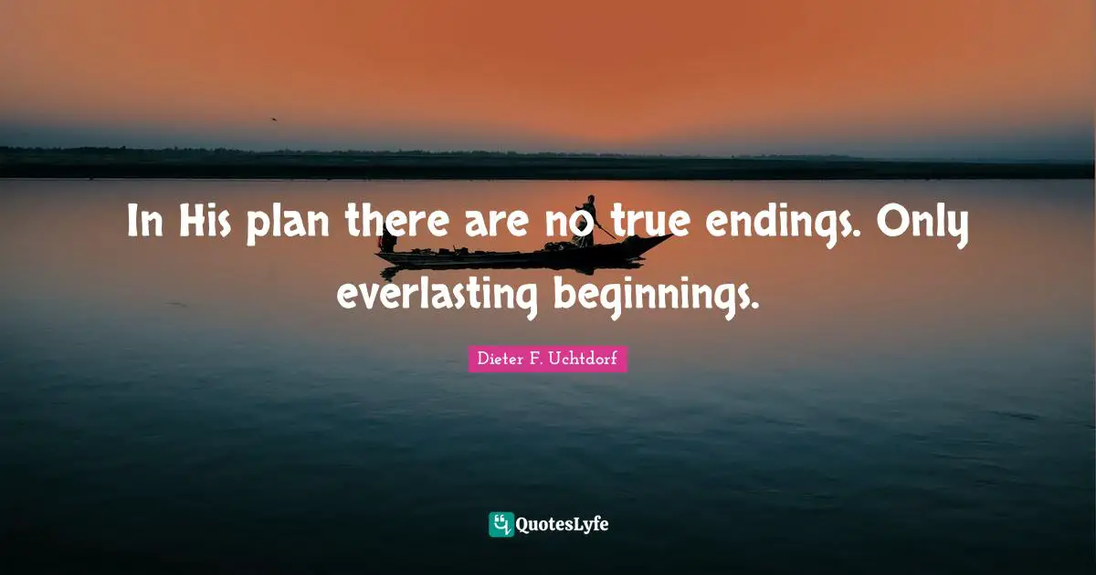 In His plan there are no true endings. Only everlasting beginnings.
