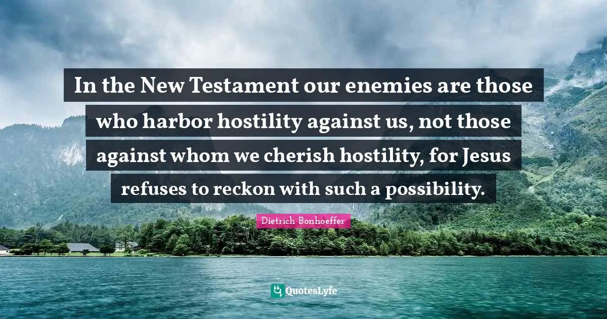 In the New Testament our enemies are those who harbor hostility against us, not those against whom we cherish hostility, for Jesus refuses to reckon with such a possibility.