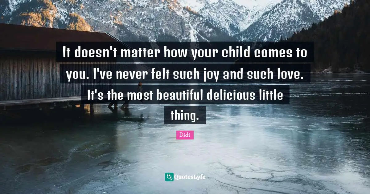 It doesn't matter how your child comes to you. I've never felt such joy and such love. It's the most beautiful delicious little thing.