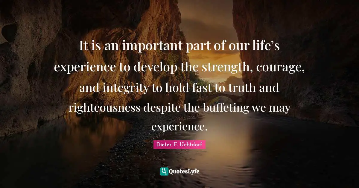 Hold Fast Quotes: "It is an important part of our life’s experience to develop the strength, courage, and integrity to hold fast to truth and righteousness despite the buffeting we may experience."