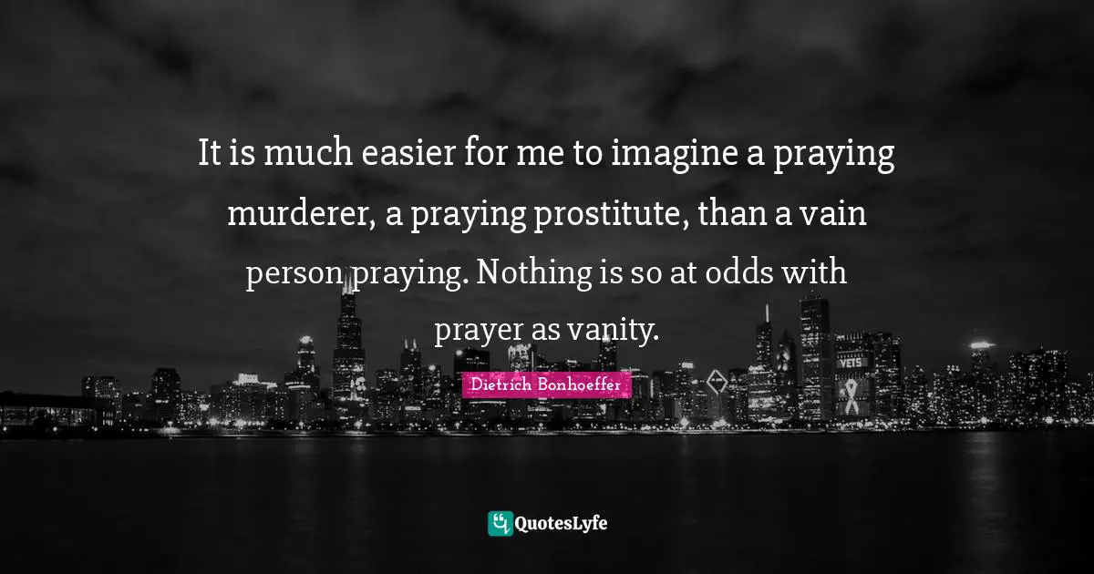 It is much easier for me to imagine a praying murderer, a praying prostitute, than a vain person praying. Nothing is so at odds with prayer as vanity.