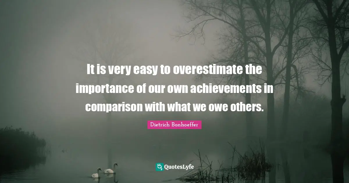 It is very easy to overestimate the importance of our own achievements in comparison with what we owe others.