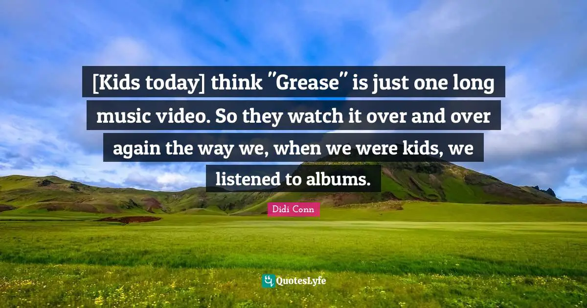 [Kids today] think "Grease" is just one long music video. So they watch it over and over again the way we, when we were kids, we listened to albums.