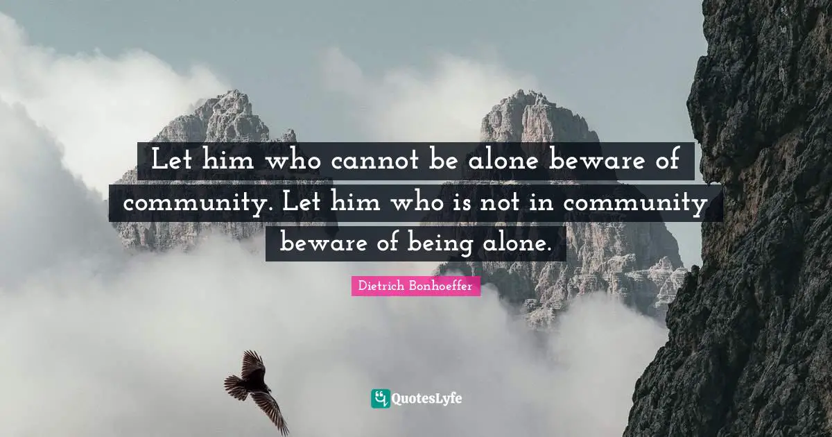 Let him who cannot be alone beware of community. Let him who is not in community beware of being alone.